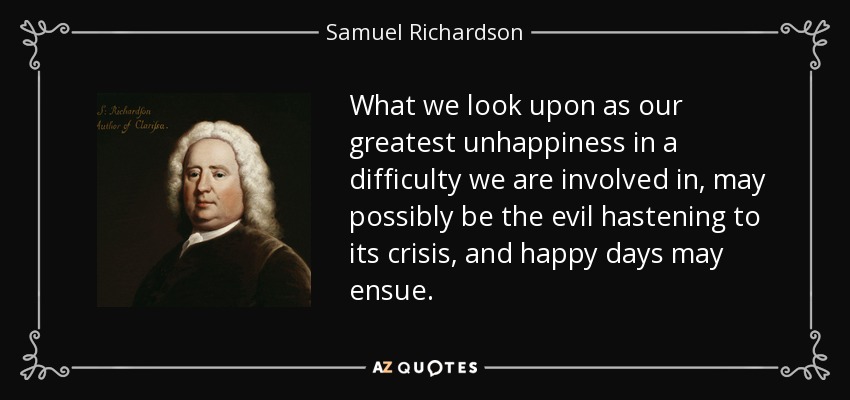 What we look upon as our greatest unhappiness in a difficulty we are involved in, may possibly be the evil hastening to its crisis, and happy days may ensue. - Samuel Richardson