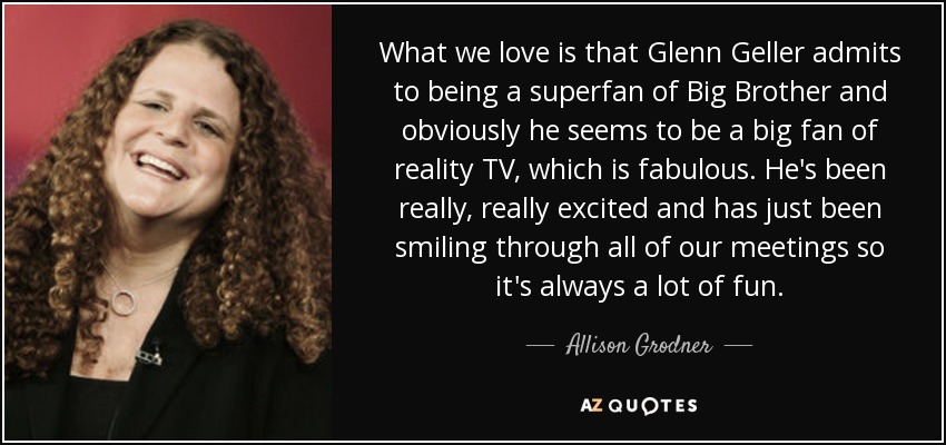 What we love is that Glenn Geller admits to being a superfan of Big Brother and obviously he seems to be a big fan of reality TV, which is fabulous. He's been really, really excited and has just been smiling through all of our meetings so it's always a lot of fun. - Allison Grodner