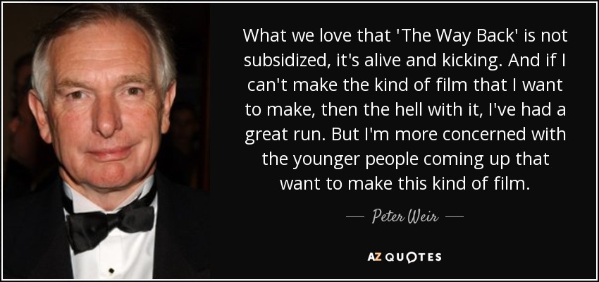 What we love that 'The Way Back' is not subsidized, it's alive and kicking. And if I can't make the kind of film that I want to make, then the hell with it, I've had a great run. But I'm more concerned with the younger people coming up that want to make this kind of film. - Peter Weir