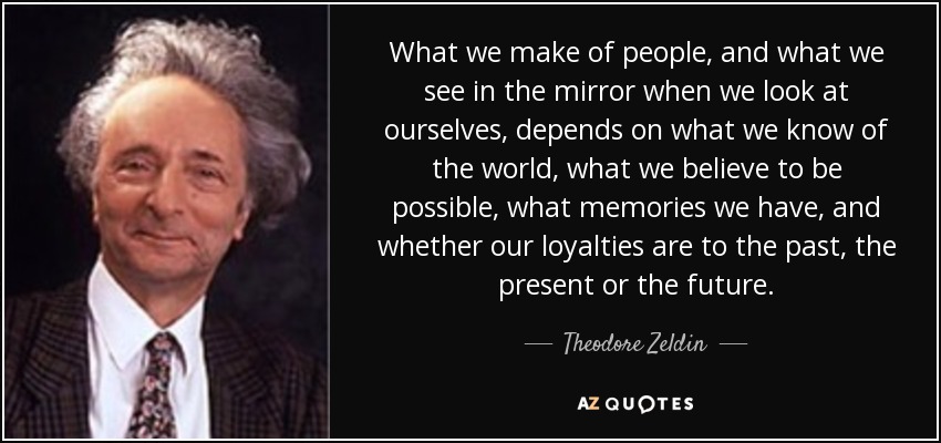 What we make of people, and what we see in the mirror when we look at ourselves, depends on what we know of the world, what we believe to be possible, what memories we have, and whether our loyalties are to the past, the present or the future. - Theodore Zeldin