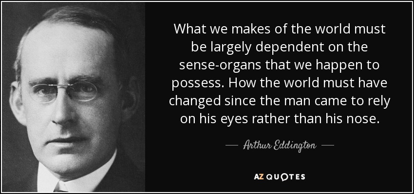 What we makes of the world must be largely dependent on the sense-organs that we happen to possess. How the world must have changed since the man came to rely on his eyes rather than his nose. - Arthur Eddington