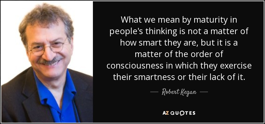 What we mean by maturity in people's thinking is not a matter of how smart they are, but it is a matter of the order of consciousness in which they exercise their smartness or their lack of it. - Robert Kegan