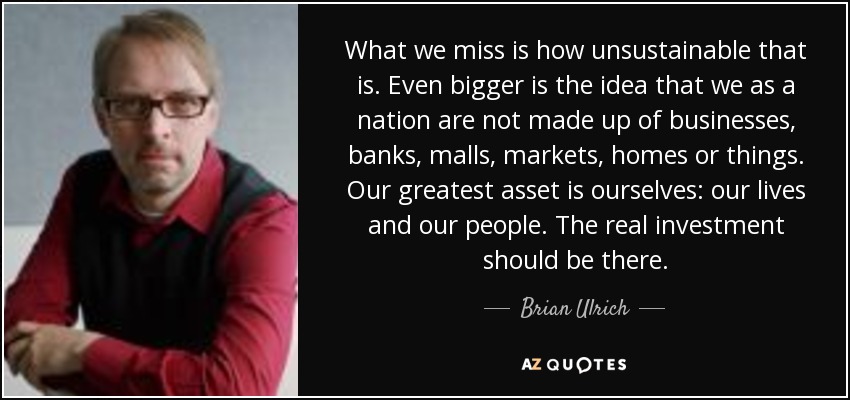 What we miss is how unsustainable that is. Even bigger is the idea that we as a nation are not made up of businesses, banks, malls, markets, homes or things. Our greatest asset is ourselves: our lives and our people. The real investment should be there. - Brian Ulrich