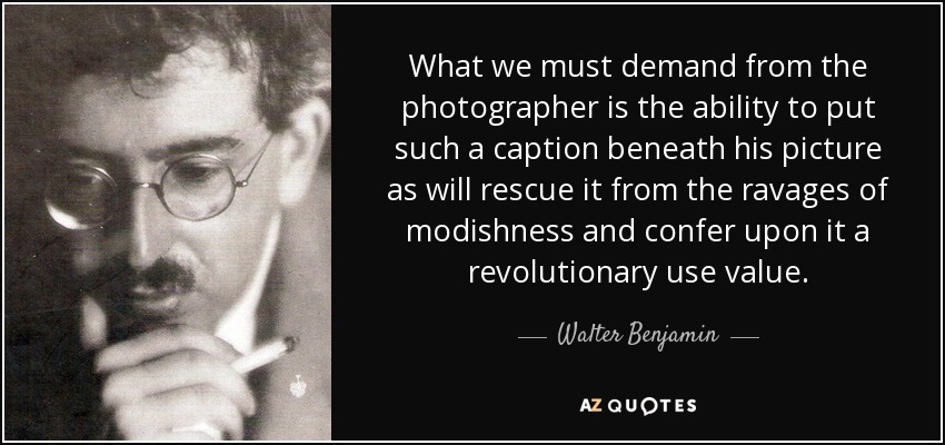 What we must demand from the photographer is the ability to put such a caption beneath his picture as will rescue it from the ravages of modishness and confer upon it a revolutionary use value. - Walter Benjamin