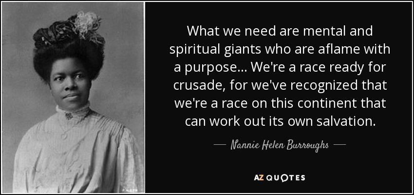 What we need are mental and spiritual giants who are aflame with a purpose . . . We're a race ready for crusade, for we've recognized that we're a race on this continent that can work out its own salvation. - Nannie Helen Burroughs