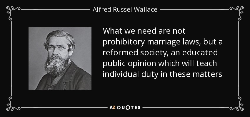 What we need are not prohibitory marriage laws, but a reformed society, an educated public opinion which will teach individual duty in these matters - Alfred Russel Wallace