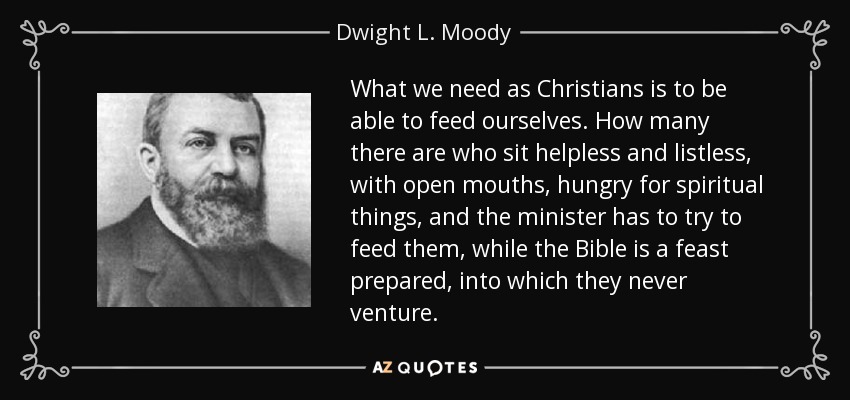 What we need as Christians is to be able to feed ourselves. How many there are who sit helpless and listless, with open mouths, hungry for spiritual things, and the minister has to try to feed them, while the Bible is a feast prepared, into which they never venture. - Dwight L. Moody