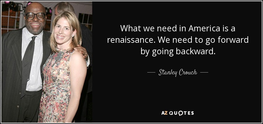 What we need in America is a renaissance. We need to go forward by going backward. - Stanley Crouch