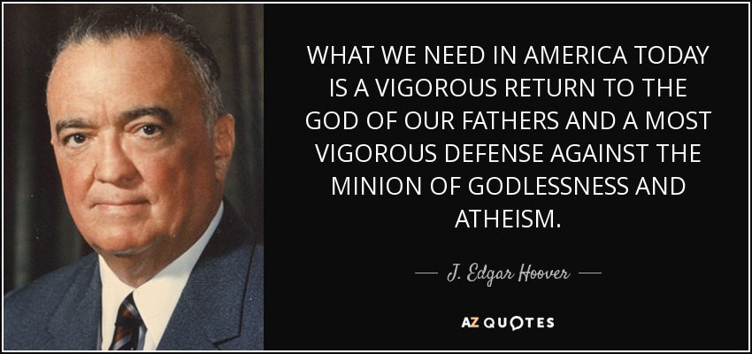 WHAT WE NEED IN AMERICA TODAY IS A VIGOROUS RETURN TO THE GOD OF OUR FATHERS AND A MOST VIGOROUS DEFENSE AGAINST THE MINION OF GODLESSNESS AND ATHEISM. - J. Edgar Hoover