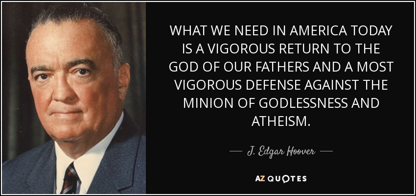 WHAT WE NEED IN AMERICA TODAY IS A VIGOROUS RETURN TO THE GOD OF OUR FATHERS AND A MOST VIGOROUS DEFENSE AGAINST THE MINION OF GODLESSNESS AND ATHEISM. - J. Edgar Hoover