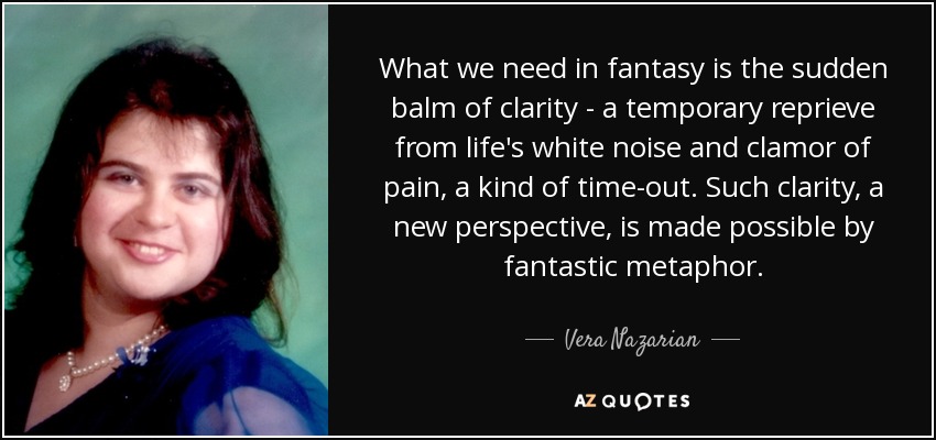 What we need in fantasy is the sudden balm of clarity - a temporary reprieve from life's white noise and clamor of pain, a kind of time-out. Such clarity, a new perspective, is made possible by fantastic metaphor. - Vera Nazarian