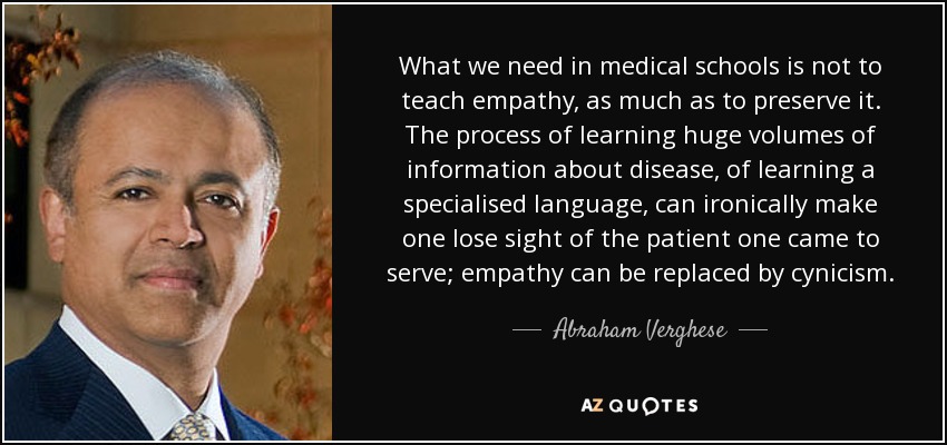 What we need in medical schools is not to teach empathy, as much as to preserve it. The process of learning huge volumes of information about disease, of learning a specialised language, can ironically make one lose sight of the patient one came to serve; empathy can be replaced by cynicism. - Abraham Verghese