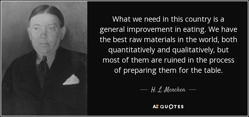 What we need in this country is a general improvement in eating. We have the best raw materials in the world, both quantitatively and qualitatively, but most of them are ruined in the process of preparing them for the table. - H. L. Mencken