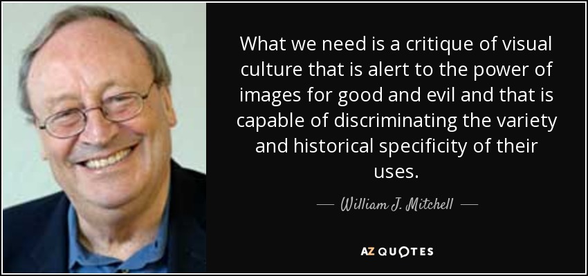 What we need is a critique of visual culture that is alert to the power of images for good and evil and that is capable of discriminating the variety and historical specificity of their uses. - William J. Mitchell