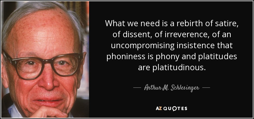 What we need is a rebirth of satire, of dissent, of irreverence, of an uncompromising insistence that phoniness is phony and platitudes are platitudinous. - Arthur M. Schlesinger, Jr.
