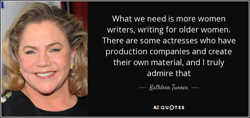 What we need is more women writers, writing for older women. There are some actresses who have production companies and create their own material, and I truly admire that - Kathleen Turner
