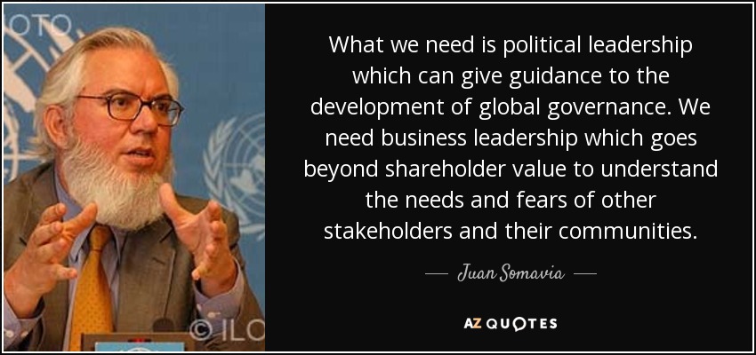 What we need is political leadership which can give guidance to the development of global governance. We need business leadership which goes beyond shareholder value to understand the needs and fears of other stakeholders and their communities. - Juan Somavia