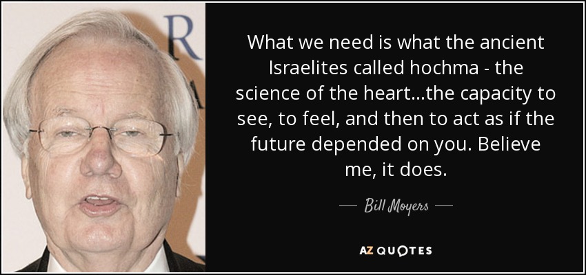 What we need is what the ancient Israelites called hochma - the science of the heart...the capacity to see, to feel, and then to act as if the future depended on you. Believe me, it does. - Bill Moyers