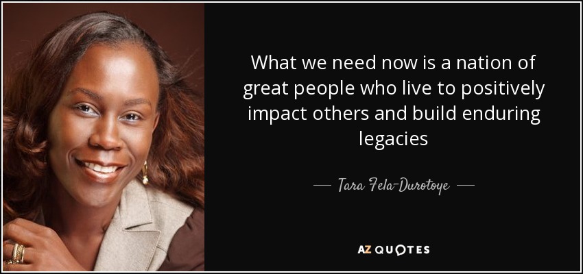 What we need now is a nation of great people who live to positively impact others and build enduring legacies - Tara Fela-Durotoye