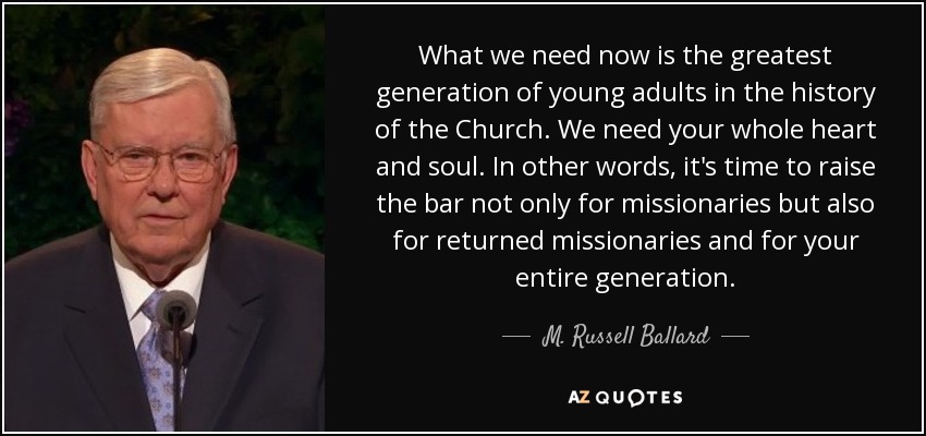 What we need now is the greatest generation of young adults in the history of the Church. We need your whole heart and soul. In other words, it's time to raise the bar not only for missionaries but also for returned missionaries and for your entire generation. - M. Russell Ballard