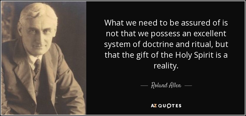 What we need to be assured of is not that we possess an excellent system of doctrine and ritual, but that the gift of the Holy Spirit is a reality. - Roland Allen