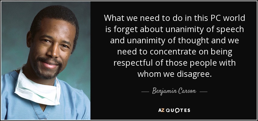 What we need to do in this PC world is forget about unanimity of speech and unanimity of thought and we need to concentrate on being respectful of those people with whom we disagree. - Benjamin Carson