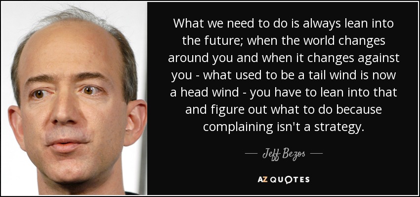 What we need to do is always lean into the future; when the world changes around you and when it changes against you - what used to be a tail wind is now a head wind - you have to lean into that and figure out what to do because complaining isn't a strategy. - Jeff Bezos
