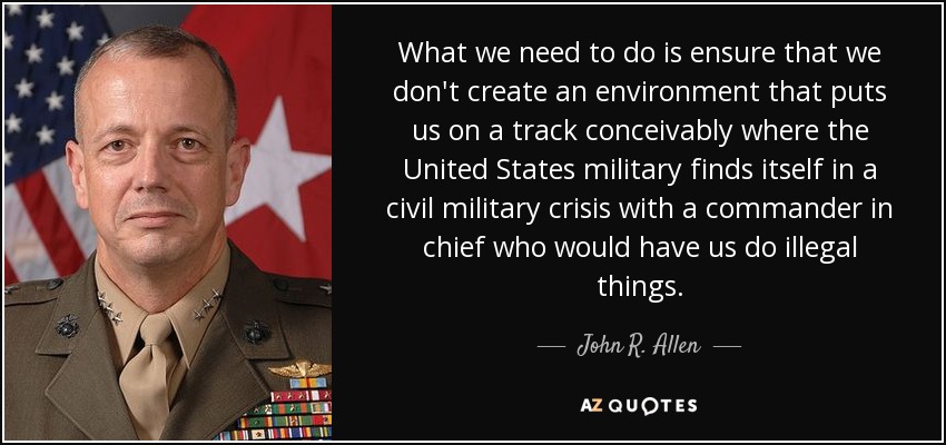 What we need to do is ensure that we don't create an environment that puts us on a track conceivably where the United States military finds itself in a civil military crisis with a commander in chief who would have us do illegal things. - John R. Allen