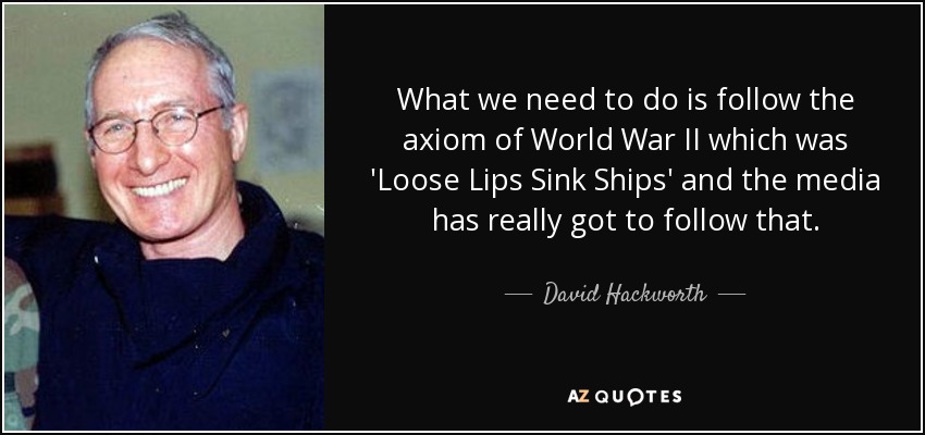 What we need to do is follow the axiom of World War II which was 'Loose Lips Sink Ships' and the media has really got to follow that. - David Hackworth