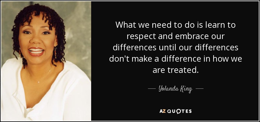 What we need to do is learn to respect and embrace our differences until our differences don't make a difference in how we are treated. - Yolanda King