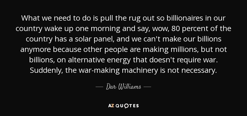What we need to do is pull the rug out so billionaires in our country wake up one morning and say, wow, 80 percent of the country has a solar panel, and we can't make our billions anymore because other people are making millions, but not billions, on alternative energy that doesn't require war. Suddenly, the war-making machinery is not necessary. - Dar Williams