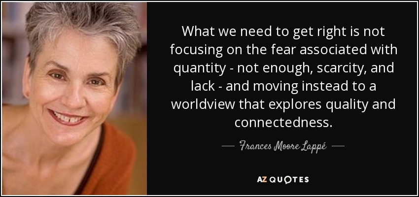 What we need to get right is not focusing on the fear associated with quantity - not enough, scarcity, and lack - and moving instead to a worldview that explores quality and connectedness. - Frances Moore Lappé