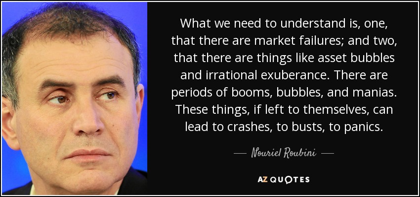 What we need to understand is, one, that there are market failures; and two, that there are things like asset bubbles and irrational exuberance. There are periods of booms, bubbles, and manias. These things, if left to themselves, can lead to crashes, to busts, to panics. - Nouriel Roubini