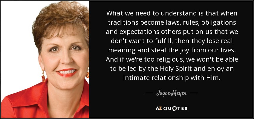 What we need to understand is that when traditions become laws, rules, obligations and expectations others put on us that we don't want to fulfill, then they lose real meaning and steal the joy from our lives. And if we're too religious, we won't be able to be led by the Holy Spirit and enjoy an intimate relationship with Him. - Joyce Meyer
