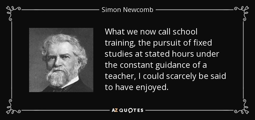 What we now call school training, the pursuit of fixed studies at stated hours under the constant guidance of a teacher, I could scarcely be said to have enjoyed. - Simon Newcomb