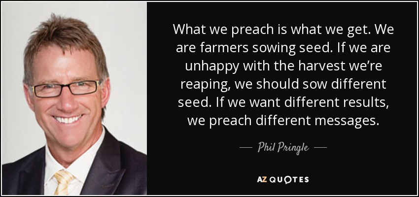 What we preach is what we get. We are farmers sowing seed. If we are unhappy with the harvest we’re reaping, we should sow different seed. If we want different results, we preach different messages. - Phil Pringle