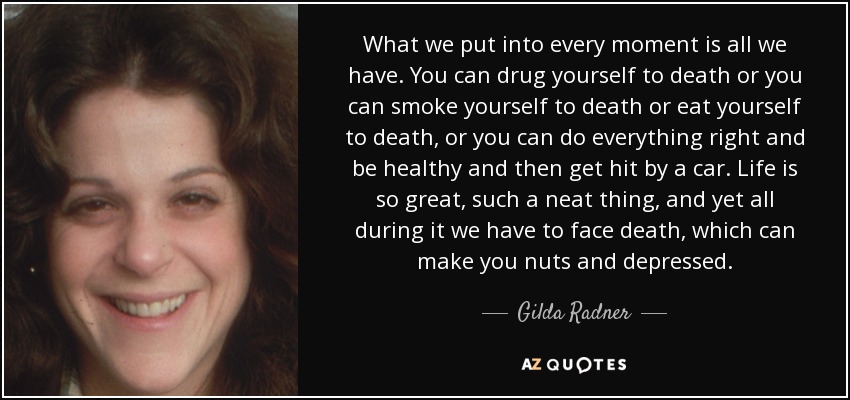 What we put into every moment is all we have. You can drug yourself to death or you can smoke yourself to death or eat yourself to death, or you can do everything right and be healthy and then get hit by a car. Life is so great, such a neat thing, and yet all during it we have to face death, which can make you nuts and depressed. - Gilda Radner