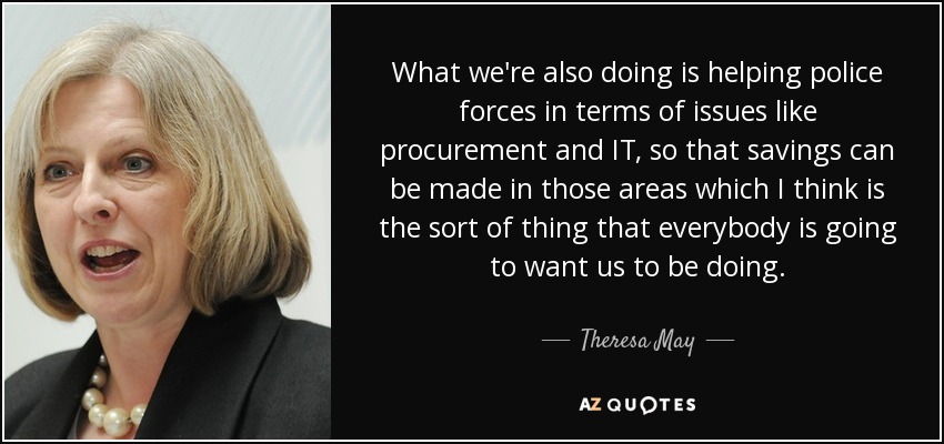 What we're also doing is helping police forces in terms of issues like procurement and IT, so that savings can be made in those areas which I think is the sort of thing that everybody is going to want us to be doing. - Theresa May