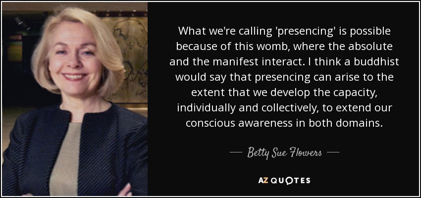 What we're calling 'presencing' is possible because of this womb, where the absolute and the manifest interact. I think a buddhist would say that presencing can arise to the extent that we develop the capacity, individually and collectively, to extend our conscious awareness in both domains. - Betty Sue Flowers