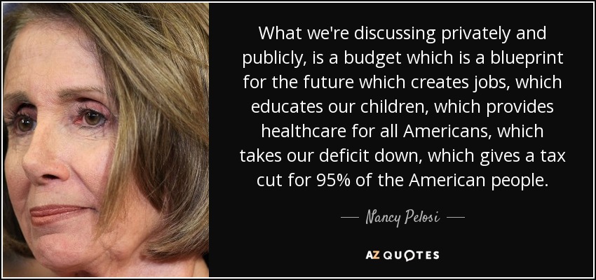 What we're discussing privately and publicly, is a budget which is a blueprint for the future which creates jobs, which educates our children, which provides healthcare for all Americans, which takes our deficit down, which gives a tax cut for 95% of the American people. - Nancy Pelosi