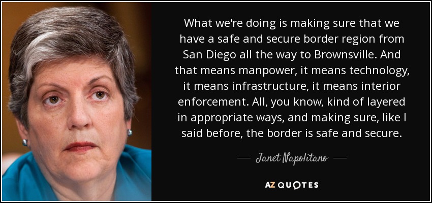 What we're doing is making sure that we have a safe and secure border region from San Diego all the way to Brownsville. And that means manpower, it means technology, it means infrastructure, it means interior enforcement. All, you know, kind of layered in appropriate ways, and making sure, like I said before, the border is safe and secure. - Janet Napolitano