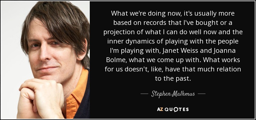 What we're doing now, it's usually more based on records that I've bought or a projection of what I can do well now and the inner dynamics of playing with the people I'm playing with, Janet Weiss and Joanna Bolme, what we come up with. What works for us doesn't, like, have that much relation to the past. - Stephen Malkmus