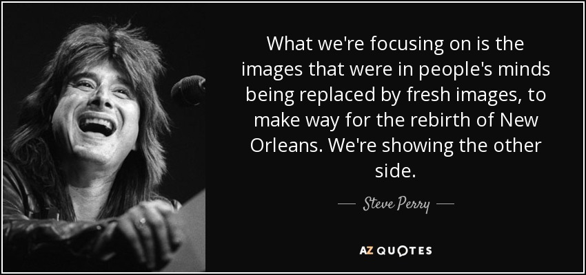 What we're focusing on is the images that were in people's minds being replaced by fresh images, to make way for the rebirth of New Orleans. We're showing the other side. - Steve Perry