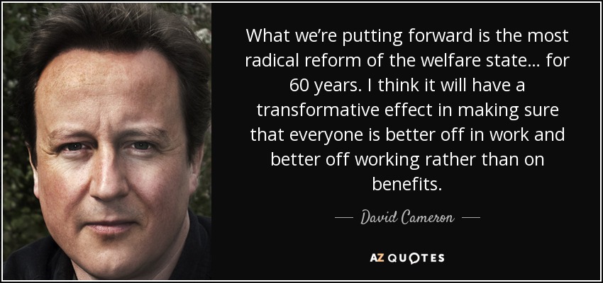 What we’re putting forward is the most radical reform of the welfare state… for 60 years. I think it will have a transformative effect in making sure that everyone is better off in work and better off working rather than on benefits. - David Cameron