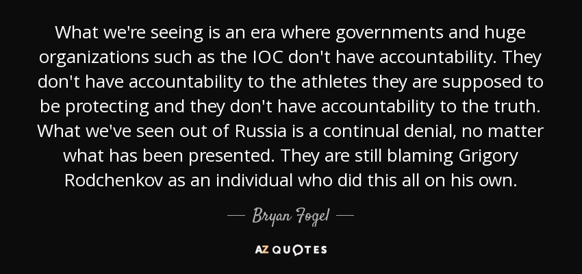 What we're seeing is an era where governments and huge organizations such as the IOC don't have accountability. They don't have accountability to the athletes they are supposed to be protecting and they don't have accountability to the truth. What we've seen out of Russia is a continual denial, no matter what has been presented. They are still blaming Grigory Rodchenkov as an individual who did this all on his own. - Bryan Fogel