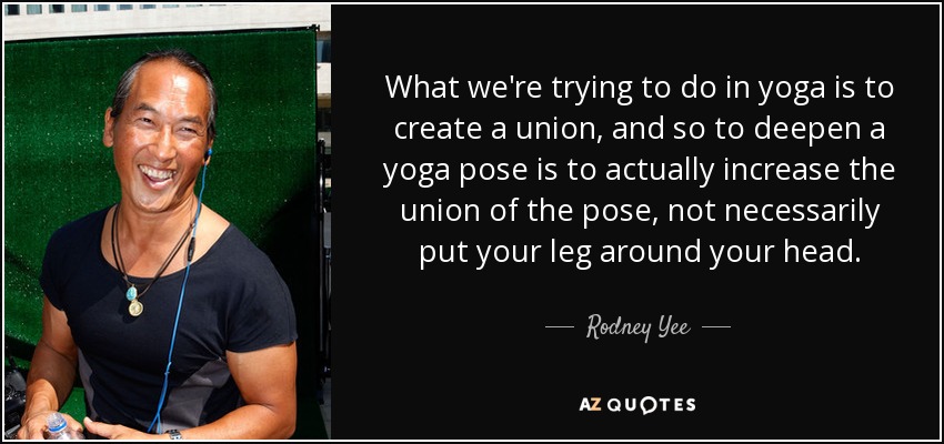 What we're trying to do in yoga is to create a union, and so to deepen a yoga pose is to actually increase the union of the pose, not necessarily put your leg around your head. - Rodney Yee