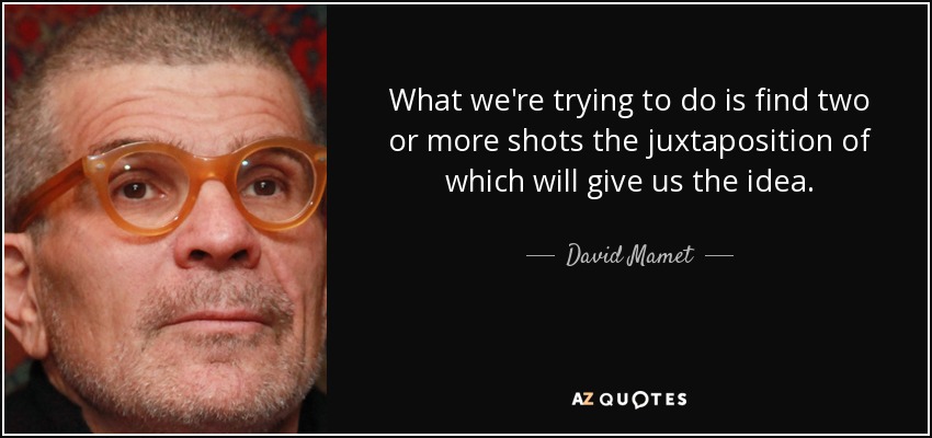 What we're trying to do is find two or more shots the juxtaposition of which will give us the idea. - David Mamet