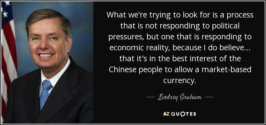 What we're trying to look for is a process that is not responding to political pressures, but one that is responding to economic reality, because I do believe ... that it's in the best interest of the Chinese people to allow a market-based currency. - Lindsey Graham