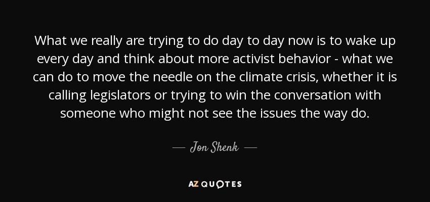 What we really are trying to do day to day now is to wake up every day and think about more activist behavior - what we can do to move the needle on the climate crisis, whether it is calling legislators or trying to win the conversation with someone who might not see the issues the way do. - Jon Shenk