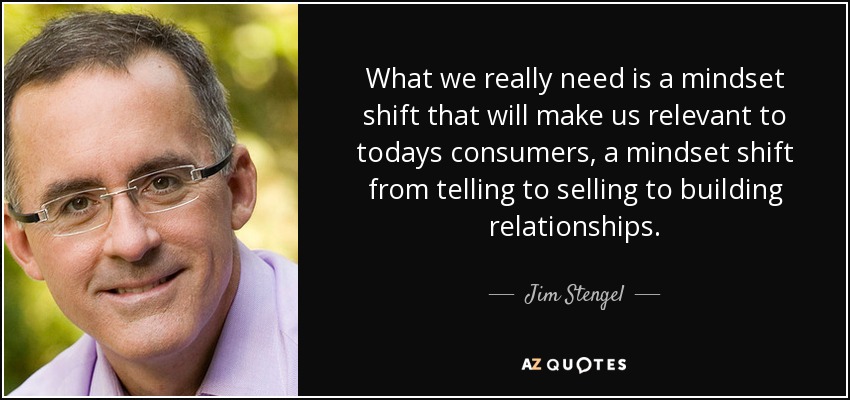 What we really need is a mindset shift that will make us relevant to todays consumers, a mindset shift from telling to selling to building relationships. - Jim Stengel